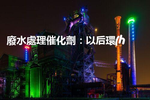 廢水處理催化劑：以后環(huán)保的隱形英雄？